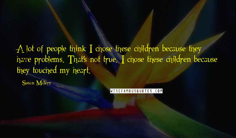 Susan Mallery Quotes: A lot of people think I chose these children because they have problems. That's not true. I chose these children because they touched my heart.