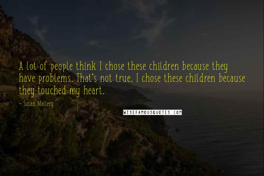 Susan Mallery Quotes: A lot of people think I chose these children because they have problems. That's not true. I chose these children because they touched my heart.