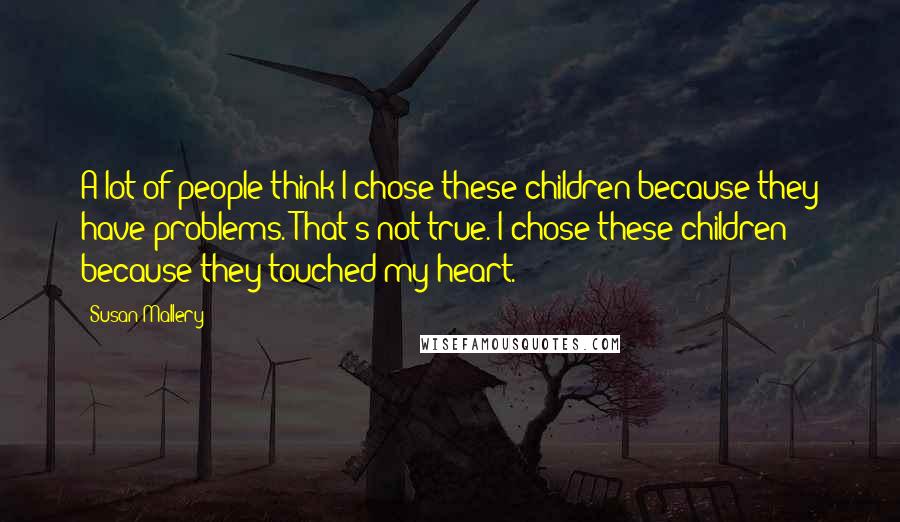 Susan Mallery Quotes: A lot of people think I chose these children because they have problems. That's not true. I chose these children because they touched my heart.