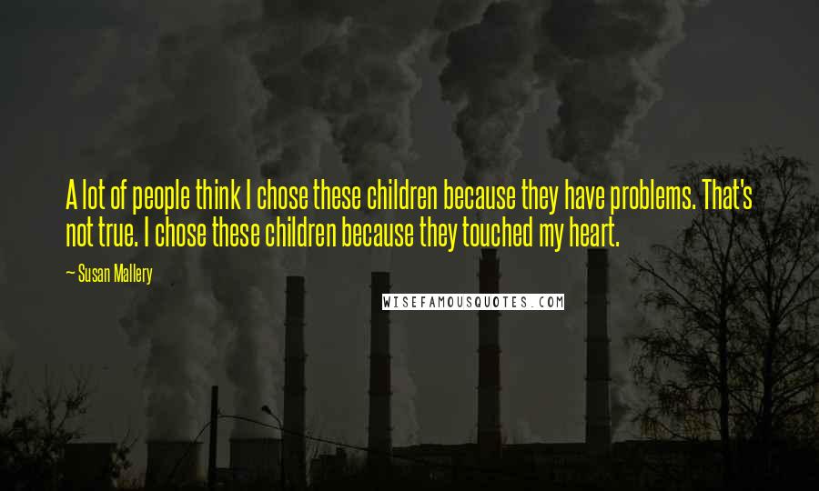 Susan Mallery Quotes: A lot of people think I chose these children because they have problems. That's not true. I chose these children because they touched my heart.