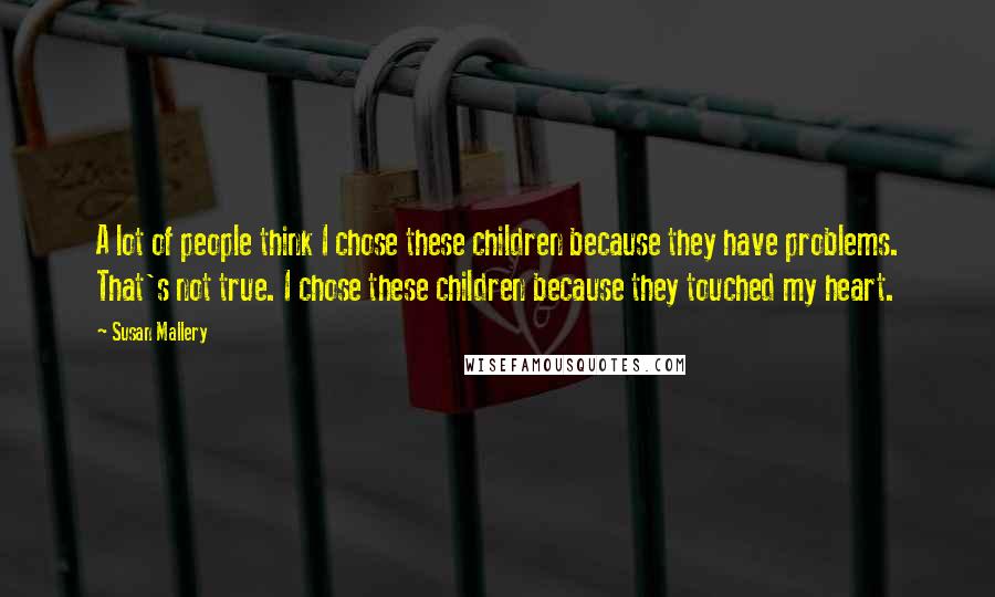Susan Mallery Quotes: A lot of people think I chose these children because they have problems. That's not true. I chose these children because they touched my heart.