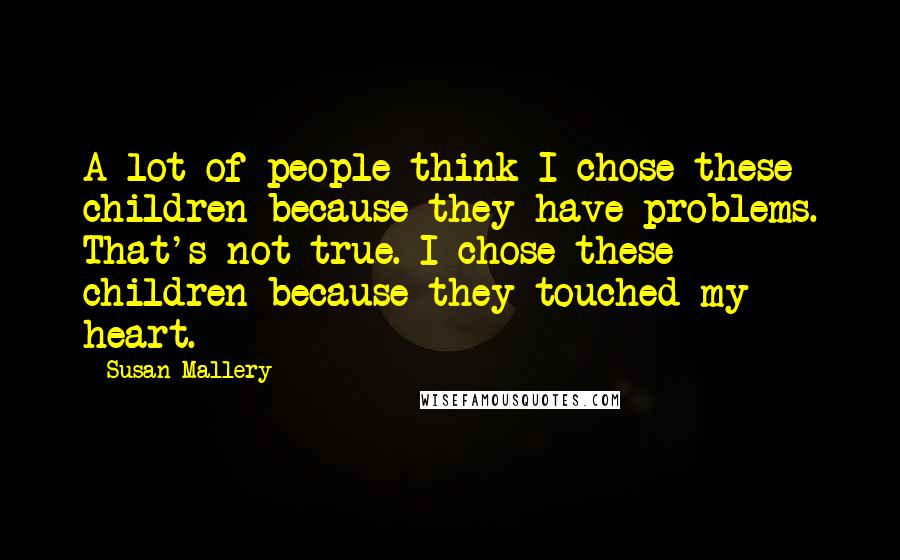 Susan Mallery Quotes: A lot of people think I chose these children because they have problems. That's not true. I chose these children because they touched my heart.