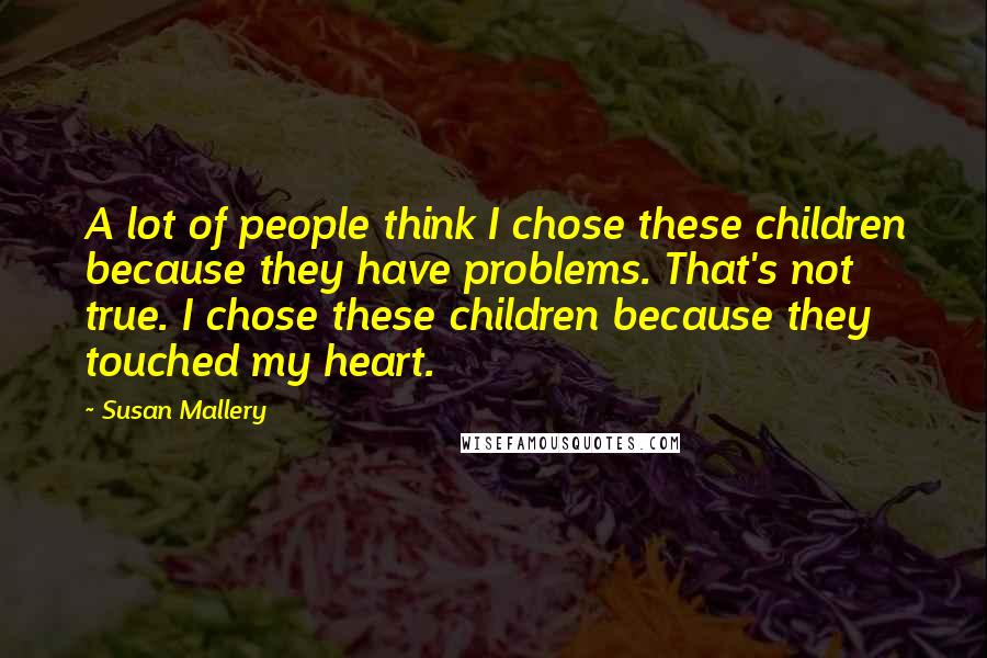 Susan Mallery Quotes: A lot of people think I chose these children because they have problems. That's not true. I chose these children because they touched my heart.