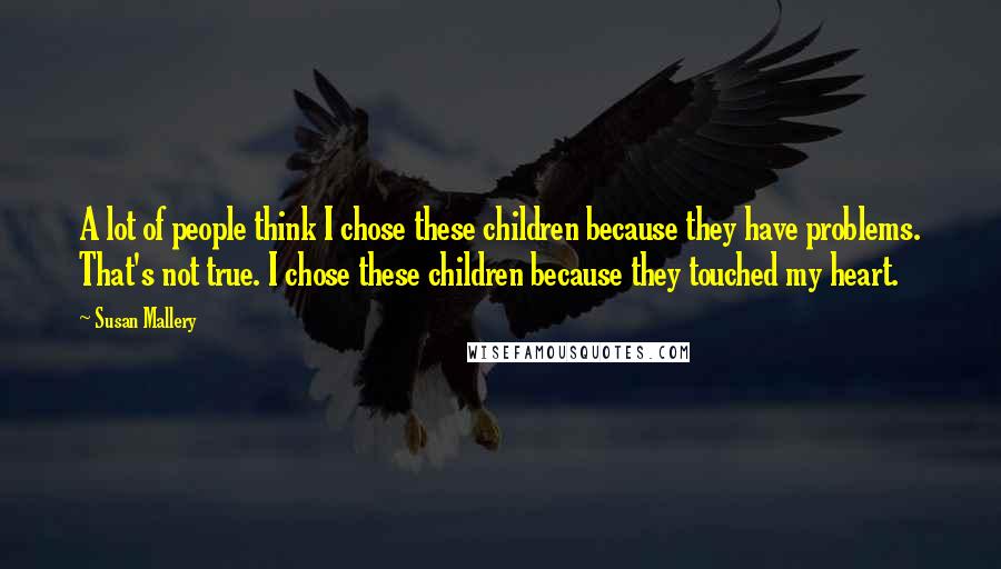Susan Mallery Quotes: A lot of people think I chose these children because they have problems. That's not true. I chose these children because they touched my heart.