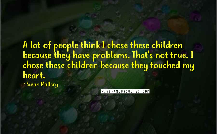 Susan Mallery Quotes: A lot of people think I chose these children because they have problems. That's not true. I chose these children because they touched my heart.