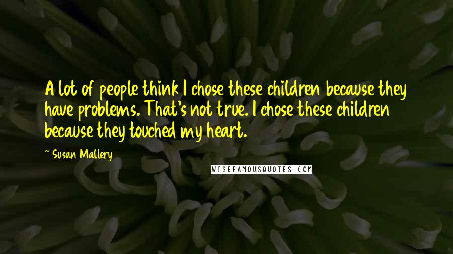 Susan Mallery Quotes: A lot of people think I chose these children because they have problems. That's not true. I chose these children because they touched my heart.