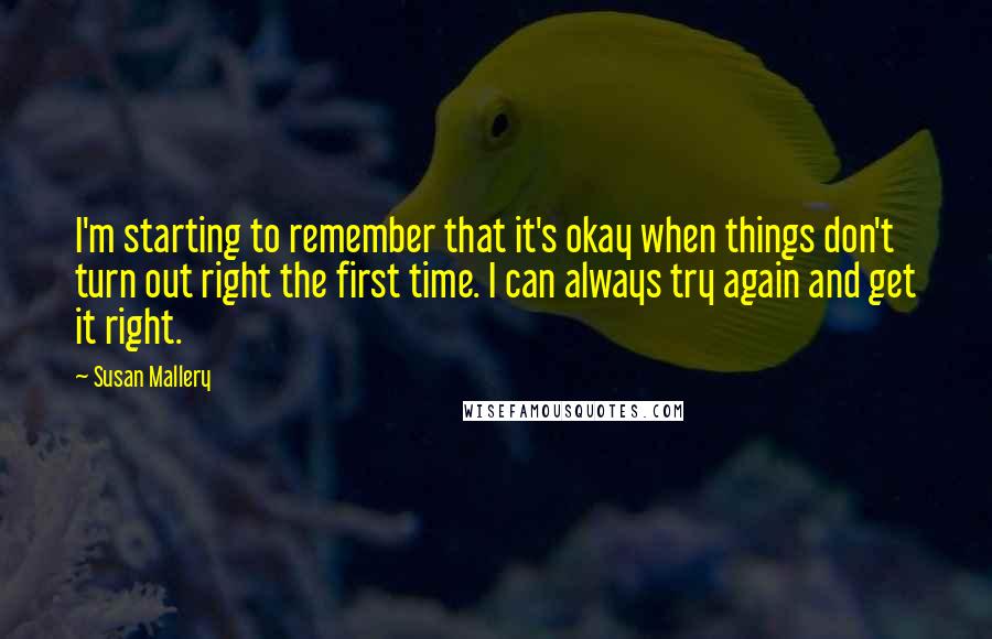 Susan Mallery Quotes: I'm starting to remember that it's okay when things don't turn out right the first time. I can always try again and get it right.