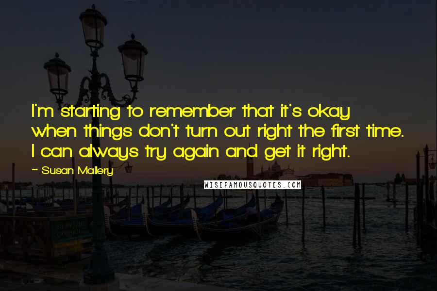 Susan Mallery Quotes: I'm starting to remember that it's okay when things don't turn out right the first time. I can always try again and get it right.