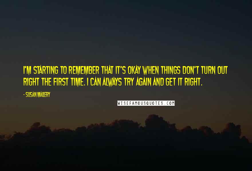 Susan Mallery Quotes: I'm starting to remember that it's okay when things don't turn out right the first time. I can always try again and get it right.