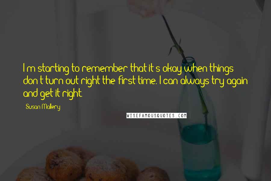 Susan Mallery Quotes: I'm starting to remember that it's okay when things don't turn out right the first time. I can always try again and get it right.
