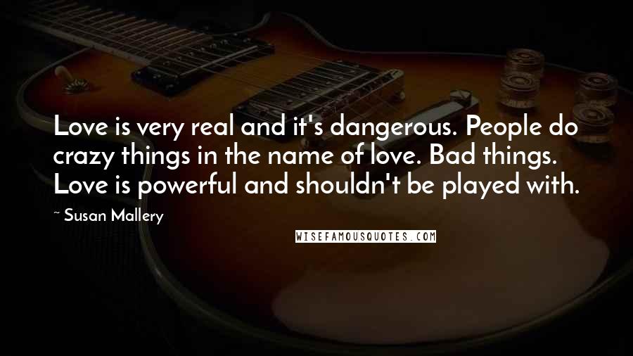 Susan Mallery Quotes: Love is very real and it's dangerous. People do crazy things in the name of love. Bad things. Love is powerful and shouldn't be played with.