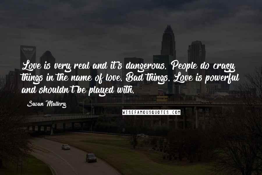 Susan Mallery Quotes: Love is very real and it's dangerous. People do crazy things in the name of love. Bad things. Love is powerful and shouldn't be played with.