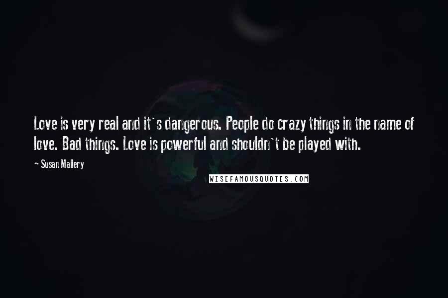 Susan Mallery Quotes: Love is very real and it's dangerous. People do crazy things in the name of love. Bad things. Love is powerful and shouldn't be played with.