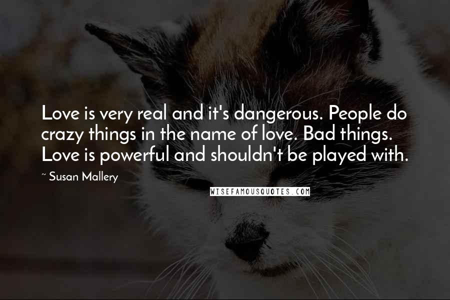 Susan Mallery Quotes: Love is very real and it's dangerous. People do crazy things in the name of love. Bad things. Love is powerful and shouldn't be played with.