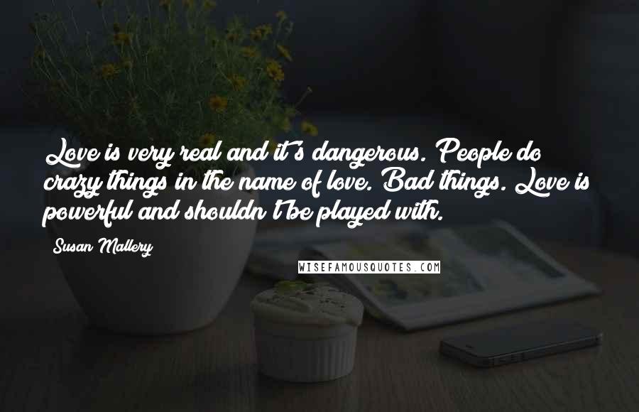 Susan Mallery Quotes: Love is very real and it's dangerous. People do crazy things in the name of love. Bad things. Love is powerful and shouldn't be played with.