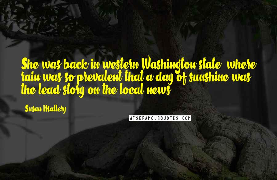 Susan Mallery Quotes: She was back in western Washington state, where rain was so prevalent that a day of sunshine was the lead story on the local news.