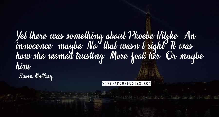 Susan Mallery Quotes: Yet there was something about Phoebe Kitzke. An innocence, maybe. No, that wasn't right. It was how she seemed trusting. More fool her. Or maybe him.