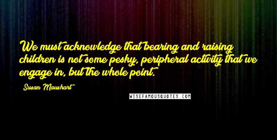 Susan Maushart Quotes: We must acknowledge that bearing and raising children is not some pesky, peripheral activity that we engage in, but the whole point.