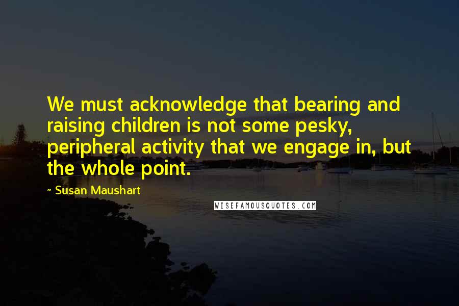Susan Maushart Quotes: We must acknowledge that bearing and raising children is not some pesky, peripheral activity that we engage in, but the whole point.