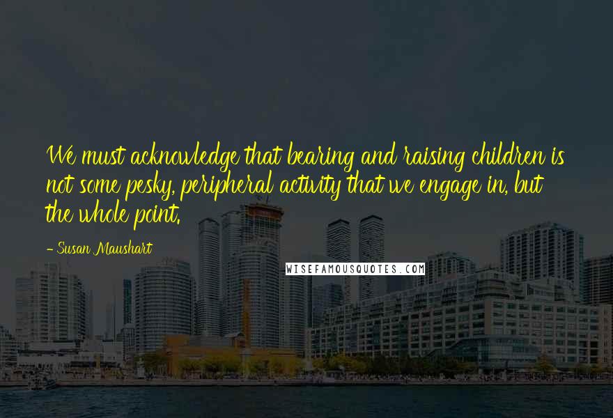 Susan Maushart Quotes: We must acknowledge that bearing and raising children is not some pesky, peripheral activity that we engage in, but the whole point.