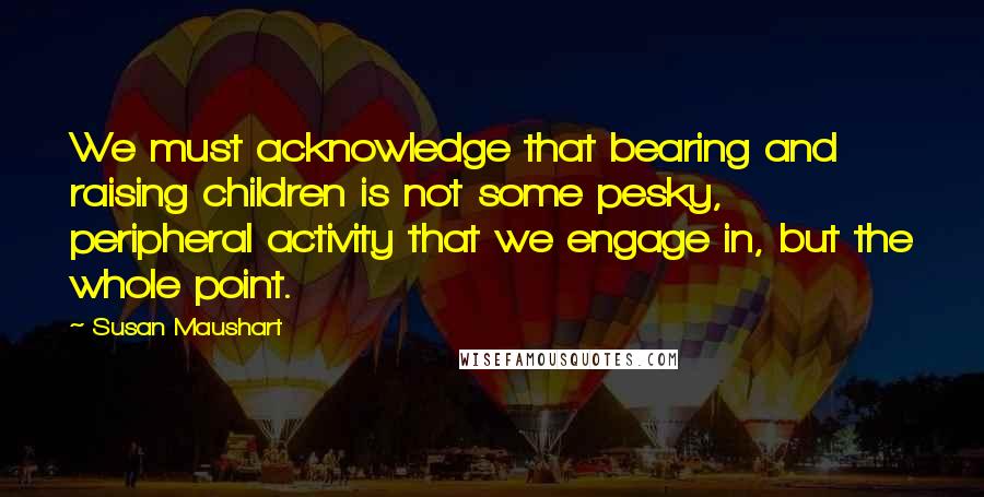 Susan Maushart Quotes: We must acknowledge that bearing and raising children is not some pesky, peripheral activity that we engage in, but the whole point.