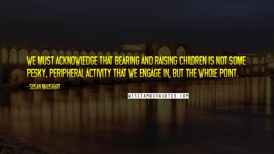 Susan Maushart Quotes: We must acknowledge that bearing and raising children is not some pesky, peripheral activity that we engage in, but the whole point.