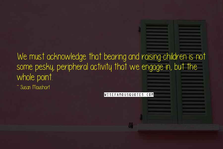 Susan Maushart Quotes: We must acknowledge that bearing and raising children is not some pesky, peripheral activity that we engage in, but the whole point.