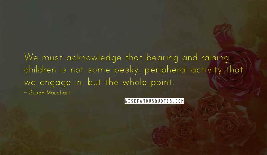 Susan Maushart Quotes: We must acknowledge that bearing and raising children is not some pesky, peripheral activity that we engage in, but the whole point.