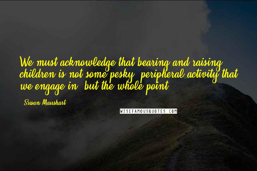 Susan Maushart Quotes: We must acknowledge that bearing and raising children is not some pesky, peripheral activity that we engage in, but the whole point.