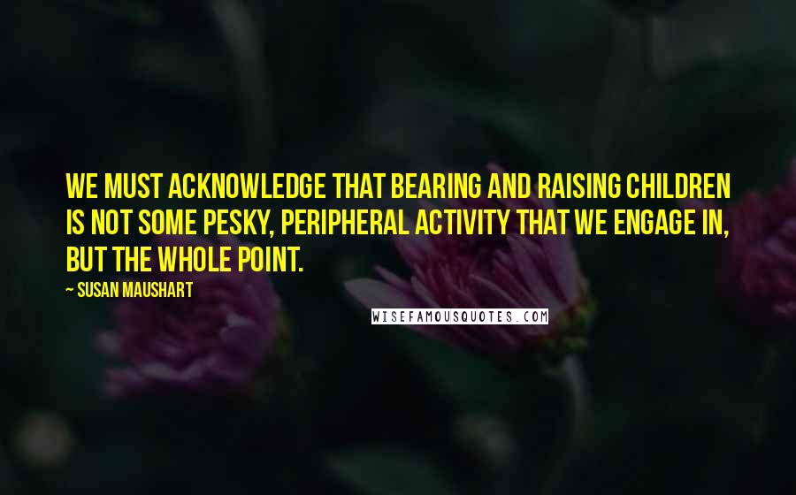 Susan Maushart Quotes: We must acknowledge that bearing and raising children is not some pesky, peripheral activity that we engage in, but the whole point.