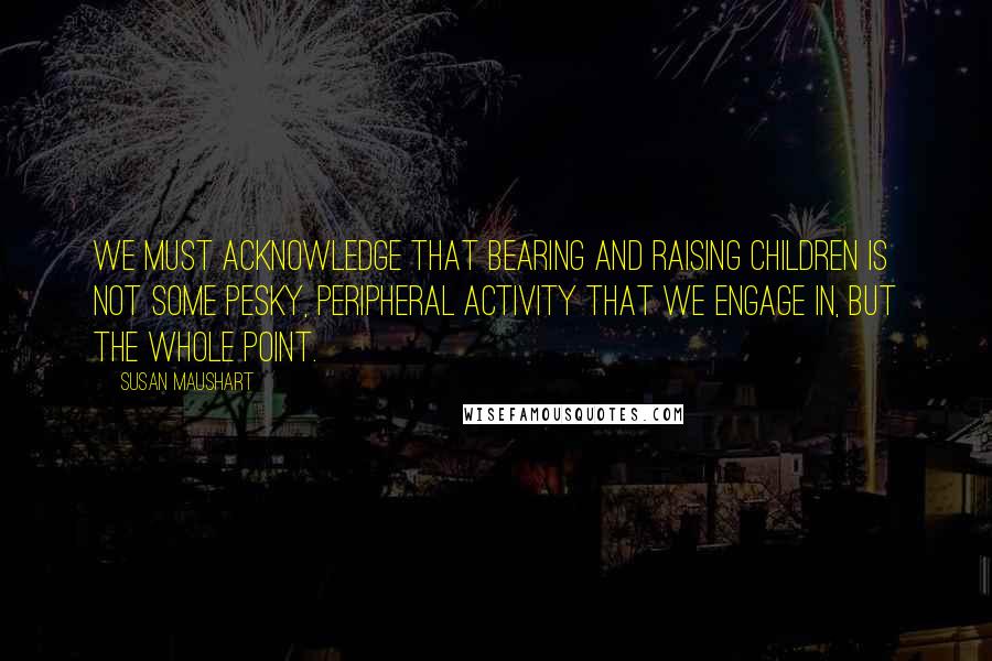 Susan Maushart Quotes: We must acknowledge that bearing and raising children is not some pesky, peripheral activity that we engage in, but the whole point.