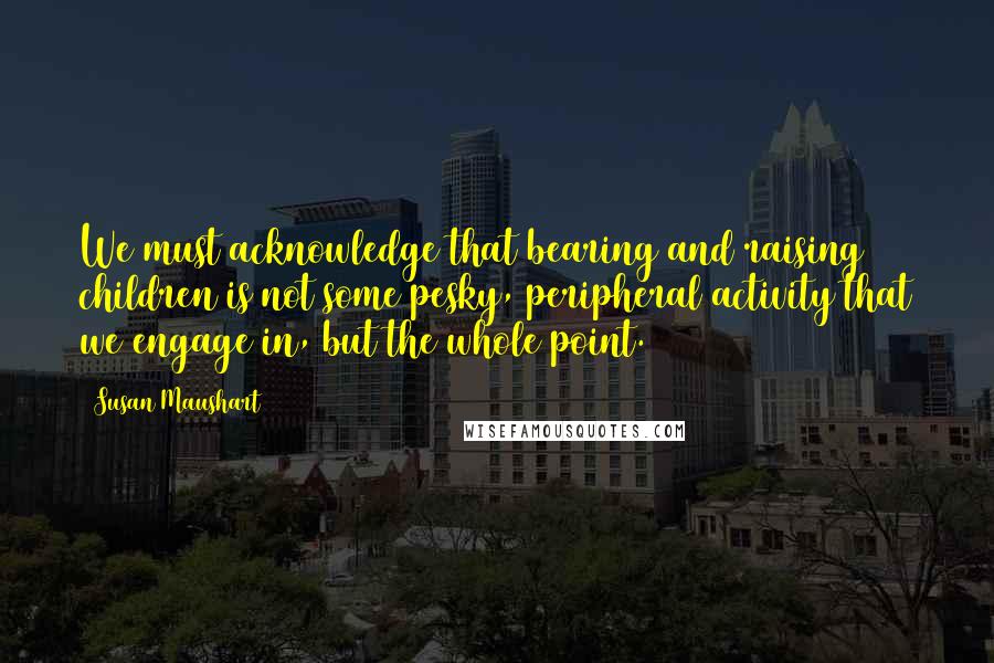 Susan Maushart Quotes: We must acknowledge that bearing and raising children is not some pesky, peripheral activity that we engage in, but the whole point.