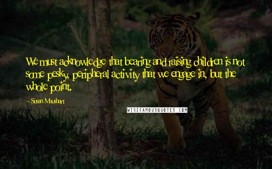 Susan Maushart Quotes: We must acknowledge that bearing and raising children is not some pesky, peripheral activity that we engage in, but the whole point.