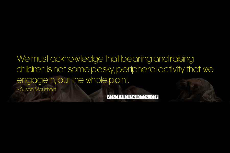 Susan Maushart Quotes: We must acknowledge that bearing and raising children is not some pesky, peripheral activity that we engage in, but the whole point.