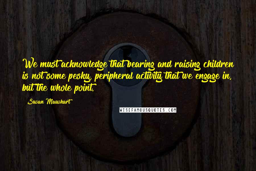 Susan Maushart Quotes: We must acknowledge that bearing and raising children is not some pesky, peripheral activity that we engage in, but the whole point.