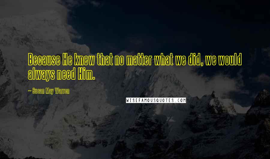 Susan May Warren Quotes: Because He knew that no matter what we did, we would always need Him.