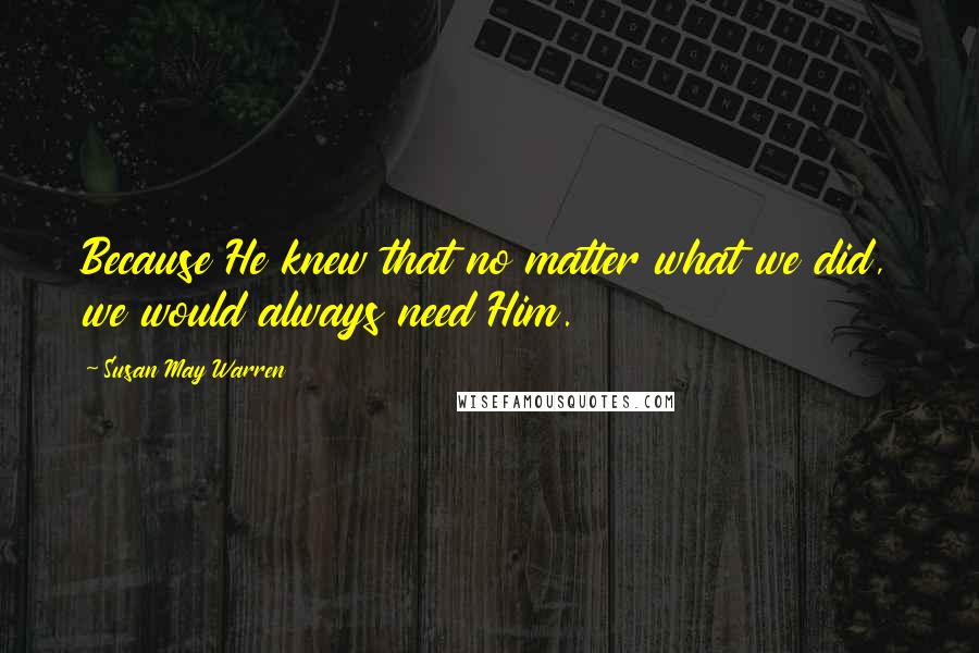Susan May Warren Quotes: Because He knew that no matter what we did, we would always need Him.