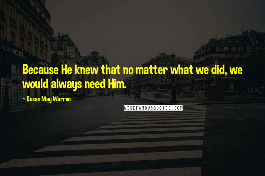Susan May Warren Quotes: Because He knew that no matter what we did, we would always need Him.