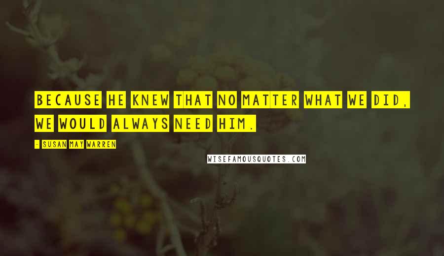 Susan May Warren Quotes: Because He knew that no matter what we did, we would always need Him.