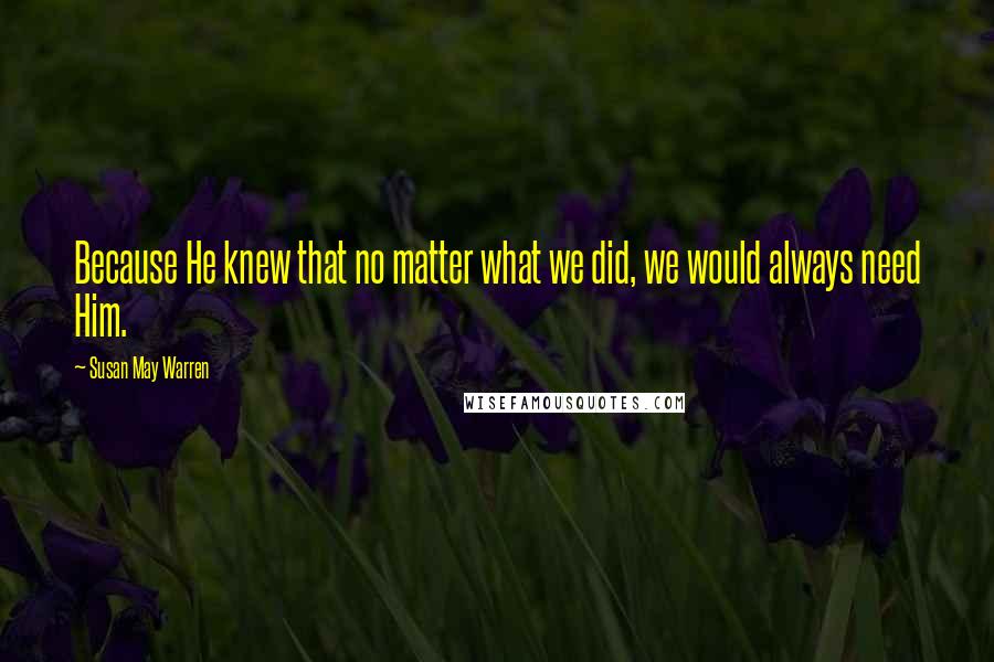 Susan May Warren Quotes: Because He knew that no matter what we did, we would always need Him.