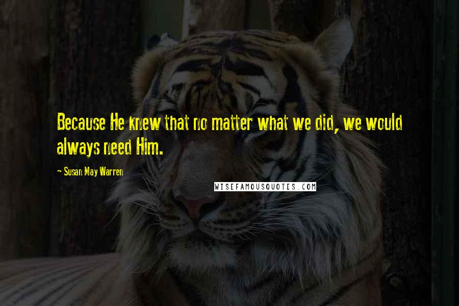 Susan May Warren Quotes: Because He knew that no matter what we did, we would always need Him.