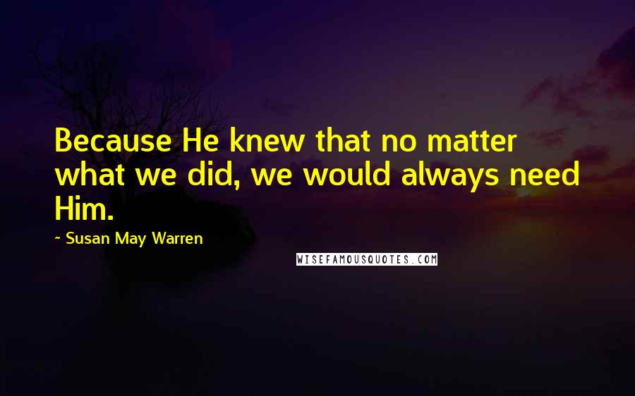 Susan May Warren Quotes: Because He knew that no matter what we did, we would always need Him.