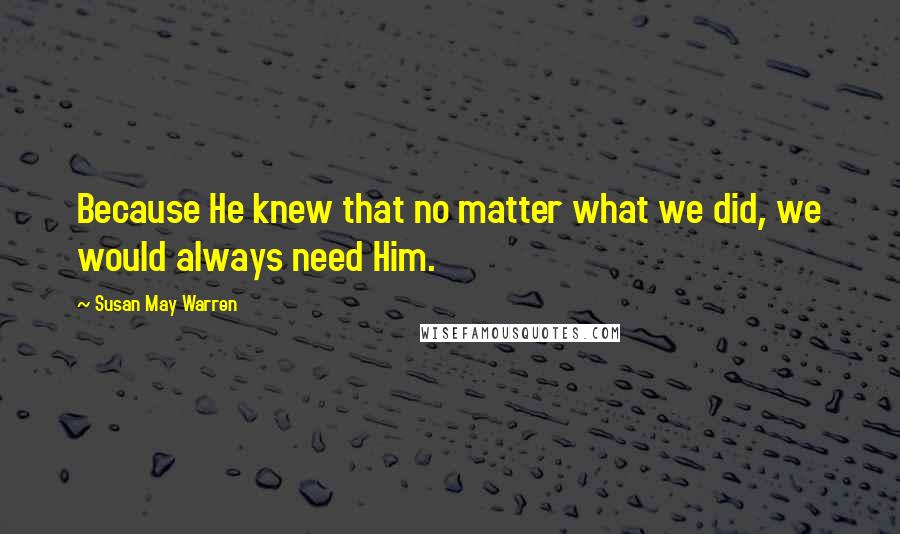 Susan May Warren Quotes: Because He knew that no matter what we did, we would always need Him.