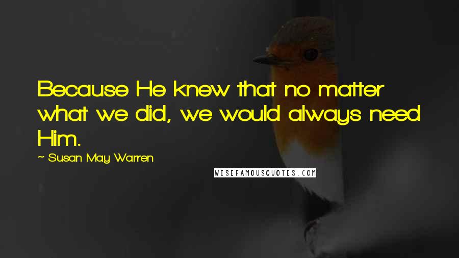 Susan May Warren Quotes: Because He knew that no matter what we did, we would always need Him.