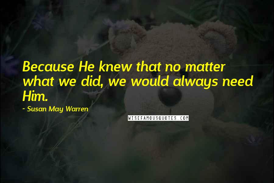 Susan May Warren Quotes: Because He knew that no matter what we did, we would always need Him.