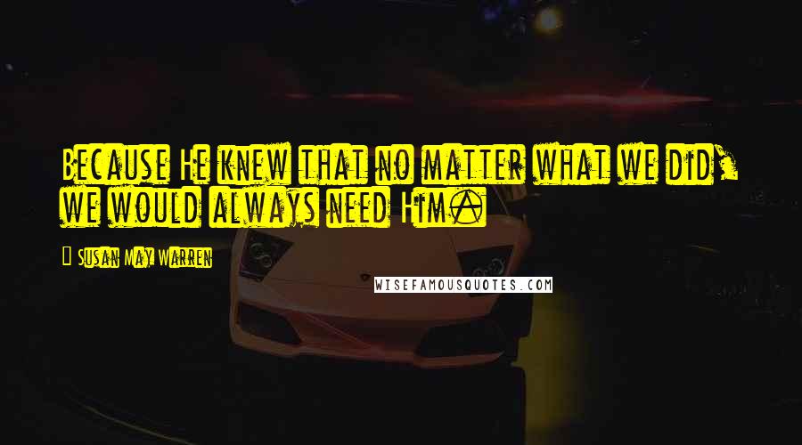 Susan May Warren Quotes: Because He knew that no matter what we did, we would always need Him.