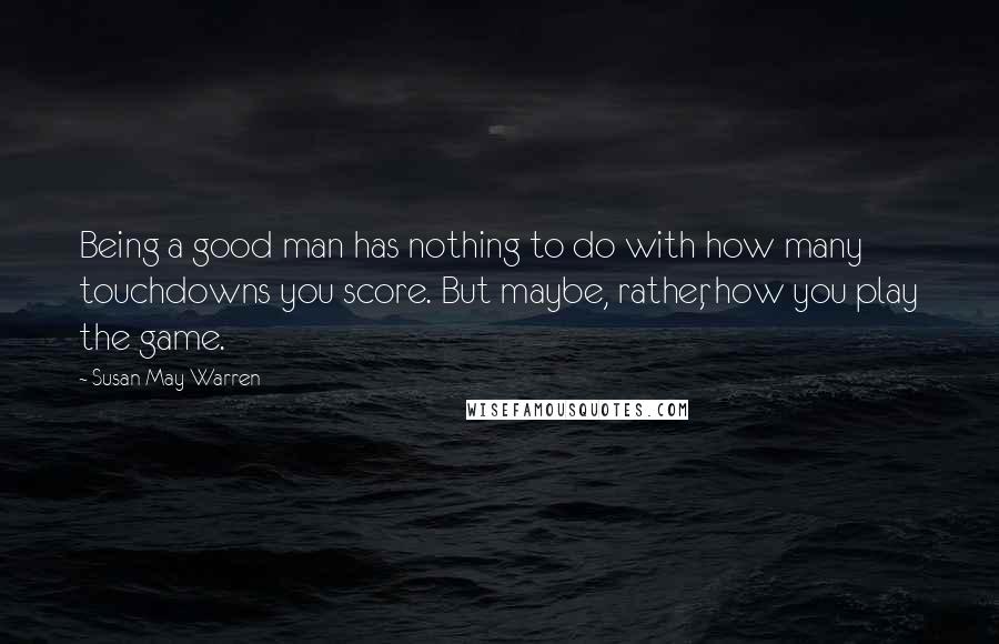 Susan May Warren Quotes: Being a good man has nothing to do with how many touchdowns you score. But maybe, rather, how you play the game.