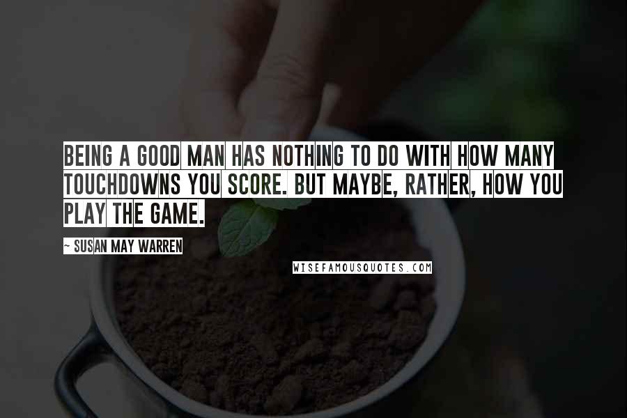 Susan May Warren Quotes: Being a good man has nothing to do with how many touchdowns you score. But maybe, rather, how you play the game.