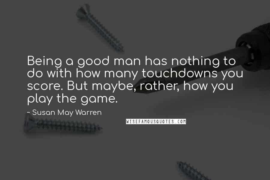 Susan May Warren Quotes: Being a good man has nothing to do with how many touchdowns you score. But maybe, rather, how you play the game.