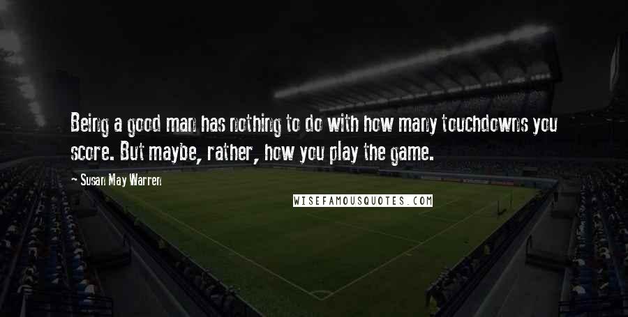 Susan May Warren Quotes: Being a good man has nothing to do with how many touchdowns you score. But maybe, rather, how you play the game.